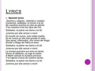 LYRICS
  Spanish lyrics
 Serenos y alegres, valientes y osados,
Cantemos, soldados, el himno a la lid.
De nuestros acentos el orbe se admire
Y en nosotros mire los hijos del Cid.
Soldados, la patria nos llama a la lid.
Juremos por ella vencer o morir.
El mundo vio nunca, más noble osadía,
Ni vio nunca un día más grande el valor,
Que aquel, inflamados, nos vimos del fuego,
Excitar a Riego de Patria el amor.
Soldados, la patria nos llama a la lid.
Juremos por ella vencer o morir.
La trompa guerrera sus ecos al viento,
Horror al sediento, ya ruge el cañón.
A Marte sañudo la audacia provoca
Y el ingenio invoca de nuestra nación.
Soldados, la patria nos llama a la lid.
Juremos por ella vencer o morir.
 