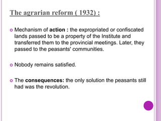 The agrarian reform ( 1932) :

   Mechanism of action : the expropriated or confiscated
    lands passed to be a property of the Institute and
    transferred them to the provincial meetings. Later, they
    passed to the peasants' communities.

   Nobody remains satisfied.

   The consequences: the only solution the peasants still
    had was the revolution.
 