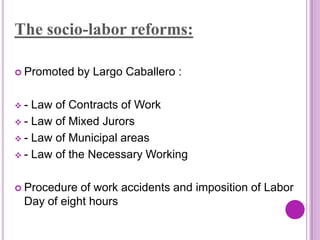 The socio-labor reforms:

 Promoted   by Largo Caballero :

-  Law of Contracts of Work
 - Law of Mixed Jurors

 - Law of Municipal areas

 - Law of the Necessary Working



 Procedure of work accidents and imposition of Labor
 Day of eight hours
 
