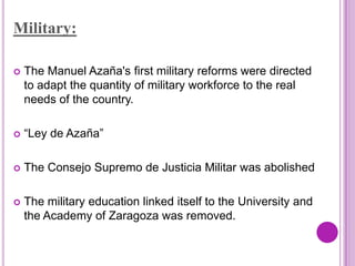 Military:

   The Manuel Azaña's first military reforms were directed
    to adapt the quantity of military workforce to the real
    needs of the country.

   “Ley de Azaña”

   The Consejo Supremo de Justicia Militar was abolished

   The military education linked itself to the University and
    the Academy of Zaragoza was removed.
 