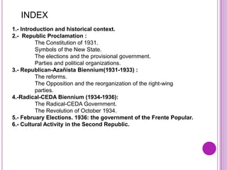 INDEX
1.- Introduction and historical context.
2.- Republic Proclamation :
          The Constitution of 1931.
          Symbols of the New State.
          The elections and the provisional government.
          Parties and political organizations.
3.- Republican-Azañista Biennium(1931-1933) :
          The reforms.
          The Opposition and the reorganization of the right-wing
          parties.
4.-Radical-CEDA Biennium (1934-1936):
          The Radical-CEDA Government.
          The Revolution of October 1934.
5.- February Elections. 1936: the government of the Frente Popular.
6.- Cultural Activity in the Second Republic.
 