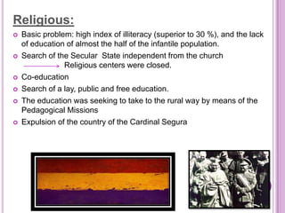 Religious:
   Basic problem: high index of illiteracy (superior to 30 %), and the lack
    of education of almost the half of the infantile population.
   Search of the Secular State independent from the church
    Re          Religious centers were closed.
   Co-education
   Search of a lay, public and free education.
   The education was seeking to take to the rural way by means of the
    Pedagogical Missions
   Expulsion of the country of the Cardinal Segura
 