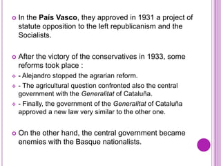    In the País Vasco, they approved in 1931 a project of
    statute opposition to the left republicanism and the
    Socialists.

   After the victory of the conservatives in 1933, some
    reforms took place :
   - Alejandro stopped the agrarian reform.
   - The agricultural question confronted also the central
    government with the Generalitat of Cataluña.
   - Finally, the government of the Generalitat of Cataluña
    approved a new law very similar to the other one.


   On the other hand, the central government became
    enemies with the Basque nationalists.
 