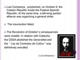    Luis Companys, proclaimed, on October 6, the
    Catalan Republic inside the Federal Spanish
    Republic. At the same time, a left-wing parties'
    alliance was organizing a general strike.

   The insurrection failed.

 The Revolution of October´s consequences
were notable. In relation with Cataluña,
the CEDA abolished the Generalitat and
the “ Ley de Contratos de Cultivo ” was
definitively annulled.

                               ( Luis Companys )
 