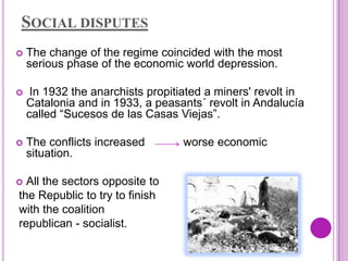 SOCIAL DISPUTES
   The change of the regime coincided with the most
    serious phase of the economic world depression.

    In 1932 the anarchists propitiated a miners' revolt in
    Catalonia and in 1933, a peasants´ revolt in Andalucía
    called “Sucesos de las Casas Viejas”.

   The conflicts increased        worse economic
    situation.

 All the sectors opposite to
the Republic to try to finish
with the coalition
republican - socialist.
 