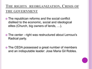 THE RIGHTS         REORGANIZATION.          CRISIS OF
THE GOVERNMENT

   The republican reforms and the social conflict
    disliked to the economic, social and ideological
    elites (Church, big owners of lands, …).

   The center - right was restructured about Lerroux's
    Radical party.

   The CEDA possessed a great number of members
    and an indisputable leader: Jose Maria Gil Robles.
 