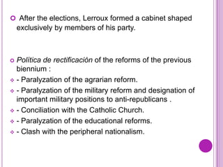  After the elections, Lerroux formed a cabinet shaped
    exclusively by members of his party.



 Política de rectificación of the reforms of the previous
  biennium :
 - Paralyzation of the agrarian reform.

 - Paralyzation of the military reform and designation of
  important military positions to anti-republicans .
 - Conciliation with the Catholic Church.

 - Paralyzation of the educational reforms.

 - Clash with the peripheral nationalism.
 