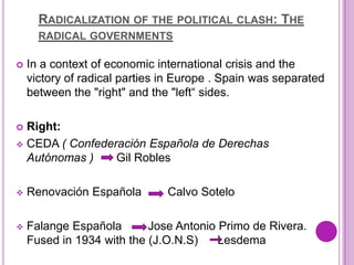 RADICALIZATION OF THE POLITICAL CLASH: THE
      RADICAL GOVERNMENTS

   In a context of economic international crisis and the
    victory of radical parties in Europe . Spain was separated
    between the "right" and the "left“ sides.

 Right:
 CEDA ( Confederación Española de Derechas
  Autónomas )    Gil Robles

   Renovación Española        Calvo Sotelo

   Falange Española       Jose Antonio Primo de Rivera.
    Fused in 1934 with the (J.O.N.S)    Lesdema
 