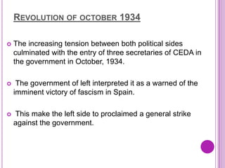 REVOLUTION OF OCTOBER 1934

   The increasing tension between both political sides
    culminated with the entry of three secretaries of CEDA in
    the government in October, 1934.

    The government of left interpreted it as a warned of the
    imminent victory of fascism in Spain.

   This make the left side to proclaimed a general strike
    against the government.
 