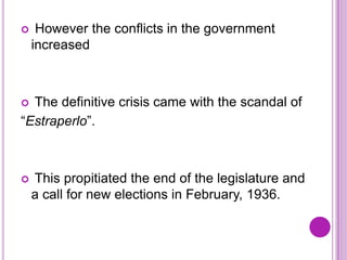     However the conflicts in the government
    increased



 The definitive crisis came with the scandal of
“Estraperlo”.



   This propitiated the end of the legislature and
    a call for new elections in February, 1936.
 