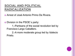SOCIAL AND POLITICAL
RADICALIZATION
   Arrest of José Antonio Primo De Rivera.

   Division in the PSOE´s party:
         1.-Partisans of the social revolution led by
    Francisco Largo Caballero.
         2.-A more moderate group led by Idalecio
    Prieto.
 