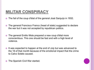 MILITAR CONSPIRACY
   The fail of the coup d'état of the general José Sanjurjo in 1932.


   The general Francisco Franco (head of state) suggested to declare
    the war but it was not accepted by republican politics.


   The general Emilio Mola prepared a new coup d'état more
    conscientious. This one should be fast and with a high level of
    violence.


   It was expected to happen at the end of July but was advanced to
    the 18 of that month because of the emotional impact that the crime
    to Calvo Sotelo caused.


   The Spanish Civil War started.
 