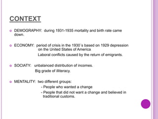 CONTEXT
   DEMOGRAPHY: during 1931-1935 mortality and birth rate came dow
    down.

   ECONOMY: period of crisis in the 1930´s based on 1929 depression
    o         on the United States of America.
              Laboral conflicts caused by the return of emigrants.

   SOCIATY: unbalanced distribution of incomes.
             Big grade of illiteracy.

   MENTALITY: two different groups:
                 - People who wanted a change
                 - People that did not want a change and believed in
    t              traditional customs.
 
