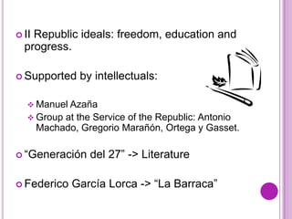  IIRepublic ideals: freedom, education and
  progress.

 Supported     by intellectuals:

    Manuel Azaña
    Group  at the Service of the Republic: Antonio
       Machado, Gregorio Marañón, Ortega y Gasset.

 “Generación     del 27” -> Literature

 Federico    García Lorca -> “La Barraca”
 
