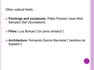 Other cultural fields:

   Paintings and sculptures: Pablo Picasso /Joan Miró,
    Salvador Dalí (Surrealism).

   Films: Luis Buñuel (“Un perro andaluz”).

   Architecture: Fernando García Mercadal (“Jardines de
    Sabatini”)
 