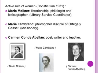 Active role of women (Constitution 1931) :
 María Moliner: librarianship, philologist and
  lexicographer. (Library Service Coordinator).

   María Zambrano: philosopher disciple of Ortega y
    Gasset. (Missionary).

   Carmen Conde Abellán: poet, writer and teacher.


                        ( María Zambrano )




    ( María Moliner )                        ( Carmen
                                               Conde Abellán )
 