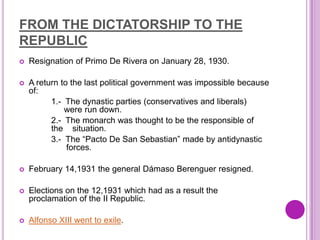FROM THE DICTATORSHIP TO THE
REPUBLIC
   Resignation of Primo De Rivera on January 28, 1930.

   A return to the last political government was impossible because
    of:
          1.- The dynastic parties (conservatives and liberals)
    were r were run down.
          2.- The monarch was thought to be the responsible of the
    situ the situation.
          3.- The “Pacto De San Sebastian” made by antidynastic
    fores      forces.

   February 14,1931 the general Dámaso Berenguer resigned.

   Elections on the 12,1931 which had as a result the
    proclamation of the II Republic.

   Alfonso XIII went to exile.
 