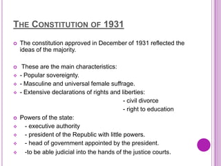THE CONSTITUTION OF 1931
   The constitution approved in December of 1931 reflected the
    ideas of the majority.

    These are the main characteristics:
   - Popular sovereignty.
   - Masculine and universal female suffrage.
   - Extensive declarations of rights and liberties:
                                              - civil divorce
                                              - right to education
   Powers of the state:
     - executive authority
     - president of the Republic with little powers.
     - head of government appointed by the president.
     -to be able judicial into the hands of the justice courts.
 