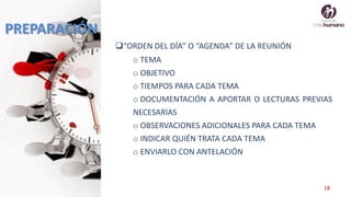 18
“ORDEN DEL DÍA” O “AGENDA” DE LA REUNIÓN
o TEMA
o OBJETIVO
o TIEMPOS PARA CADA TEMA
o DOCUMENTACIÓN A APORTAR O LECTURAS PREVIAS
NECESARIAS
o OBSERVACIONES ADICIONALES PARA CADA TEMA
o INDICAR QUIÉN TRATA CADA TEMA
o ENVIARLO CON ANTELACIÓN
PREPARACIÓN
 