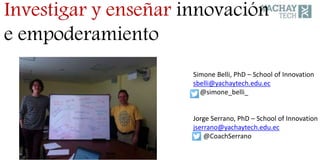 Simone Belli, PhD – School of Innovation
sbelli@yachaytech.edu.ec
@simone_belli_
Jorge Serrano, PhD – School of Innovation
jserrano@yachaytech.edu.ec
@CoachSerrano
Investigar y enseñar innovación
e empoderamiento
 