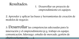1. Desarrollar un proyecto de
emprendimiento en equipos.
2. Aprender y aplicar las bases y herramientas de creación de
modelos de negocio.
3. Desarrollar las competencias adecuadas para la
innovación y el emprendimiento (e.g. trabajo en equipo,
comunicación, liderazgo, estudio de mercado, gestión de
objetivos/tiempo/etc., …).
Resultados:
 