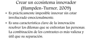Crear un ecosistema innovador
(Hampden-Turner, 2009)
• Es prácticamente imposible innovar sin estar
involucrado emocionalmente.
• Es una característica clave de la innovación
resolver los dilemas que se enfrentan las personas.
La combinación de los contrastes es más valiosa y
útil que su separación.
 