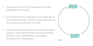 • La innovación ocurre en la interacción entre
estudiantes y docentes;
• La innovación no es racional en el sentido de un
razonamiento linear o técnico. Tiene que ver con
un razonamiento de tipo circular;
• La innovación está “llena” de controversias, pero
gracias a estas controversias nuevas disciplinas
emergen. ¡Las controversias son siempre
emocionantes y temporales!
 
