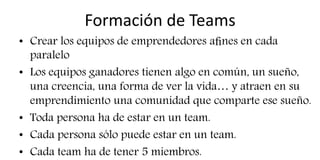 Formación de Teams
• Crear los equipos de emprendedores aﬁnes en cada
paralelo
• Los equipos ganadores tienen algo en común, un sueño,
una creencia, una forma de ver la vida… y atraen en su
emprendimiento una comunidad que comparte ese sueño.
• Toda persona ha de estar en un team.
• Cada persona sólo puede estar en un team.
• Cada team ha de tener 5 miembros.
 