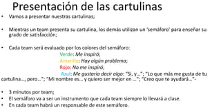 Presentación de las cartulinas
• Vamos a presentar nuestras cartulinas;
• Mientras un team presenta su cartulina, los demás utilizan un ‘semáforo’ para enseñar su
grado de satisfacción;
• Cada team será evaluado por los colores del semáforo:
Verde: Me inspiró;
Amarillo: Hay algún problema;
Rojo: No me inspiró;
Azul: Me gustaría decir algo: “Si, y…”; “Lo que más me gusta de tu
cartulina…, pero…”; “Mi nombre es… y quiero ser mejor en …”; “Creo que te ayudará…”-
• 3 minutos por team;
• El semáforo va a ser un instrumento que cada team siempre lo llevará a clase.
• En cada team habrá un responsable de este semáforo.
 