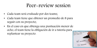 Peer-review session
• Cada team será evaluado por dos teams;
• Cada team tiene que obtener un promedio de 8 para
seguir con su proyecto;
• En el caso en que obtenga una puntuación menor de
ocho, el team tiene la obligación de ir a tutoría para
replantear su proyecto.
 