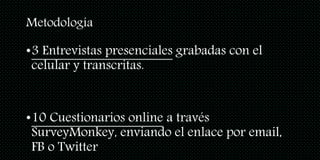 Metodología
•3 Entrevistas presenciales grabadas con el
celular y transcritas.
•10 Cuestionarios online a través
SurveyMonkey, enviando el enlace por email,
FB o Twitter
 
