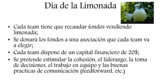 Día de la Limonada
• Cada team tiene que recaudar fondos vendiendo
limonada;
• Se donará los fondos a una asociación que cada team va
a elegir;
• Cada team dispone de un capital financiero de 20$;
• Se pretende estimular la cohesión, el liderazgo, la toma
de decisiones, el trabajo en equipo y las buenas
practicas de comunicación (feedforward, etc.)
 
