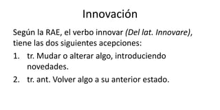 Innovación
Según la RAE, el verbo innovar (Del lat. Innovare),
tiene las dos siguientes acepciones:
1. tr. Mudar o alterar algo, introduciendo
novedades.
2. tr. ant. Volver algo a su anterior estado.
 