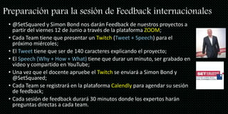 Preparación para la sesión de Feedback internacionales
• @SetSquared y Simon Bond nos darán Feedback de nuestros proyectos a
partir del viernes 12 de Junio a través de la plataforma ZOOM;
• Cada Team tiene que presentar un Twitch (Tweet + Speech) para el
próximo miércoles;
• El Tweet tiene que ser de 140 caracteres explicando el proyecto;
• El Speech (Why + How + What) tiene que durar un minuto, ser grabado en
video y compartido en YouTube;
• Una vez que el docente apruebe el Twitch se enviará a Simon Bond y
@SetSquared;
• Cada Team se registrará en la plataforma Calendly para agendar su sesión
de feedback;
• Cada sesión de feedback durará 30 minutos donde los expertos harán
preguntas directas a cada team.
 
