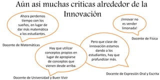 Aún así muchas criticas alrededor de la
InnovaciónAhora perdemos
tiempo con los
sueños, en lugar de
dar más matemática
a los estudiantes.
Docente de Matemáticas
¡Innovar no
es vender
limonada!
Docente de Física
Pero que clase de
innovación estamos
dando a los
estudiantes, hay que
profundizar más.
Docente de Expresión Oral y Escrita
Hay que utilizar
conceptos propios en
lugar de apropiarse
de conceptos que
vienen desde arriba.
Docente de Universidad y Buen Vivir
 