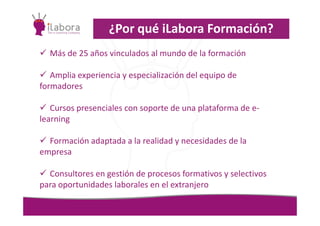 Más de 25 años vinculados al mundo de la formación
Amplia experiencia y especialización del equipo de
formadores
Cursos presenciales con soporte de una plataforma de e-
¿Por qué iLabora Formación?
Cursos presenciales con soporte de una plataforma de e-
learning
Formación adaptada a la realidad y necesidades de la
empresa
Consultores en gestión de procesos formativos y selectivos
para oportunidades laborales en el extranjero
 