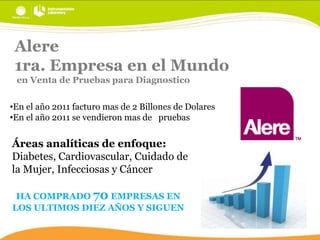 Alere
1ra. Empresa en el Mundo
en Venta de Pruebas para Diagnostico
•En el año 2011 facturo mas de 2 Billones de Dolares
•En el año 2011 se vendieron mas de pruebas

Áreas analíticas de enfoque:
Diabetes, Cardiovascular, Cuidado de
la Mujer, Infecciosas y Cáncer
HA COMPRADO 70 EMPRESAS EN
LOS ULTIMOS DIEZ AÑOS Y SIGUEN

 