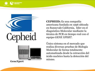 CEPHEID; Es una compañía
americana fundada en 1996 ubicada
en Sunnyvale California, líder en el
diagnóstico Molecular mediante la
técnica de PCR en tiempo real con el
equipo GENE XPERT.

GeneXpert

Único sistema en el mercado que
realiza diversas pruebas de Biología
Molecular de forma totalmente
automatizada desde la extracción del
ácido nucleico hasta la detección del
mismo.

 