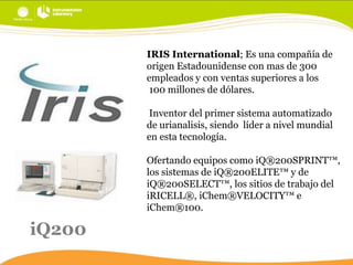IRIS International; Es una compañía de
origen Estadounidense con mas de 300
empleados y con ventas superiores a los
100 millones de dólares.
Inventor del primer sistema automatizado
de urianalisis, siendo líder a nivel mundial
en esta tecnología.
Ofertando equipos como iQ®200SPRINT™,
los sistemas de iQ®200ELITE™ y de
iQ®200SELECT™, los sitios de trabajo del
iRICELL®, iChem®VELOCITY™ e
iChem®100.

iQ200

 