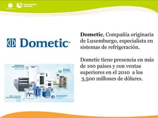 Dometic, Compañía originaria
de Luxemburgo, especialista en
sistemas de refrigeración.
Dometic tiene presencia en más
de 100 países y con ventas
superiores en el 2010 a los
3,500 millones de dólares.

 