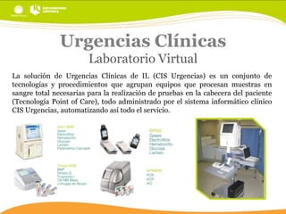 Urgencias Clínicas
Laboratorio Virtual
La solución de Urgencias Clínicas de IL (CIS Urgencias) es un conjunto de
tecnologías y procedimientos que agrupan equipos que procesan muestras en
sangre total necesarias para la realización de pruebas en la cabecera del paciente
(Tecnología Point of Care), todo administrado por el sistema informático clínico
CIS Urgencias, automatizando así todo el servicio.

 