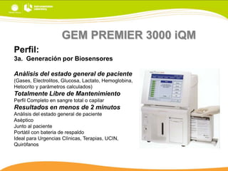 GEM PREMIER 3000 iQM
Perfil:
3a. Generación por Biosensores
Anàlisis del estado general de paciente
(Gases, Electrolitos, Glucosa, Lactato, Hemoglobina,
Hetocrito y paràmetros calculados)

Totalmente Libre de Mantenimiento
Perfil Completo en sangre total o capilar

Resultados en menos de 2 minutos
Anàlisis del estado general de paciente
Asèptico
Junto al paciente
Portàtil con bateria de respaldo
Ideal para Urgencias Clìnicas, Terapias, UCIN,
Quiròfanos

 