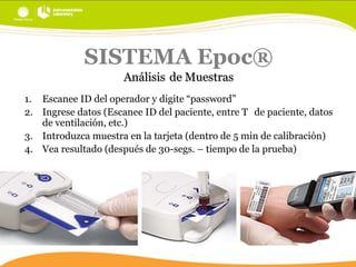 SISTEMA Epoc®
Análisis de Muestras
1. Escanee ID del operador y digite “password”
2. Ingrese datos (Escanee ID del paciente, entre T de paciente, datos
de ventilación, etc.)
3. Introduzca muestra en la tarjeta (dentro de 5 min de calibración)
4. Vea resultado (después de 30-segs. – tiempo de la prueba)

 