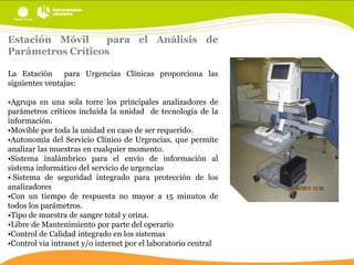 Estación Móvil
para el Análisis de
Parámetros Críticos
La Estación
para Urgencias Clínicas proporciona las
siguientes ventajas:
•Agrupa en una sola torre los principales analizadores de
parámetros críticos incluida la unidad de tecnología de la
información.
•Movible por toda la unidad en caso de ser requerido.
•Autonomía del Servicio Clínico de Urgencias, que permite
analizar las muestras en cualquier momento.
•Sistema inalámbrico para el envío de información al
sistema informático del servicio de urgencias
• Sistema de seguridad integrado para protección de los
analizadores
•Con un tiempo de respuesta no mayor a 15 minutos de
todos los parámetros.
•Tipo de muestra de sangre total y orina.
•Libre de Mantenimiento por parte del operario
•Control de Calidad integrado en los sistemas
•Control via intranet y/o internet por el laboratorio central

 