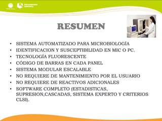RESUMEN
•
•
•
•
•
•
•
•

SISTEMA AUTOMATIZADO PARA MICROBIOLOGÍA
IDENTIFICACION Y SUSCEPTIBILIDAD EN MIC O PC.
TECNOLOGÍA FLUORESCENTE
CÓDIGO DE BARRAS EN CADA PANEL
SISTEMA MODULAR ESCALABLE
NO REQUIERE DE MANTENIMIENTO POR EL USUARIO
NO REQUIERE DE REACTIVOS ADICIONALES
SOFTWARE COMPLETO (ESTADISTICAS,
SUPRESION,CASCADAS, SISTEMA EXPERTO Y CRITERIOS
CLSI).

 