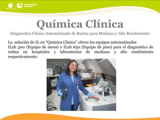 Química Clínica
Diagnostico Clínico Automatizado de Rutina para Mediano y Alto Rendimiento
La solución de IL en “Química Clínica” ofrece los equipos automatizados
ILab 300 (Equipo de mesa) e ILab 650 (Equipo de piso) para el diagnostico de
rutina en hospitales y laboratorios de mediano y alto rendimiento
respectivamente.

 