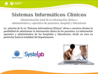 Sistemas Informáticos Clínicos
Administración total de la información clínica y
administrativa y operativa de pacientes, hospital y laboratorio
La solución de IL en “Sistemas Informáticos Clínicos” ofrece a nuestros clientes la
posibilidad de administrar la información clínica de los pacientes; La información
operativa y administrativa de los hospitales y laboratorios, desde un área en
particular hasta la totalidad del departamento.

 