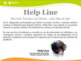 Help Line
Servicio Técnico 24 Horas , 365 días al año
En IL Diagnostics preocupados por ofrecer un mejor servicio a nuestros clientes
creamos la Solución para Soporte Técnico “Help Line” que atiende en un primer
contacto a nuestros clientes vía telefónica las 24 horas, los 365 días del año.
En este servicio el problema es resuelto en un alto porcentaje vía telefónica o en
contraparte, provee a nuestros ingenieros de campo un pre-diagnostico de la
situación, ayudando en los tiempos de respuesta con el cliente para la solución del
problema.

 