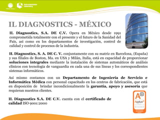 IL DIAGNOSTICS - MÉXICO
IL Diagnostics, S.A. DE C.V. Opera en México desde 1991
comprometida totalmente con el presente y el futuro de la Sanidad del
País, así como en los departamentos de investigación, control de
calidad y control de procesos de la industria.
IL Diagnostics, S. A. DE C. V. conjuntamente con su matriz en Barcelona, (España)
y sus filiales de Boston, Ma. en USA y Milán, Italia, está en capacidad de proporcionar
soluciones integrales mediante la instalación de sistemas automáticos de análisis
clínicos con tecnología de vanguardia en cada una de sus líneas y los correspondientes
sistemas informáticos.

Así mismo contamos con un Departamento de Ingeniería de Servicio e
Informática Médica con personal capacitado en los centros de fabricación, que está
en disposición de brindar incondicionalmente la garantía, apoyo y asesoría que
requieran nuestros clientes.
IL Diagnostics S.A. DE C.V. cuenta con el certificado de
calidad ISO 9001:2000

 