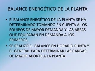 BALANCE ENERGÉTICO DE LA PLANTA
• El BALANCE ENRGÉTICO DE LA PLANTA SE HA
DETERMINADO TOMANDO EN CUENTA A LOS
EQUIPOS DE MAYOR DEMANDA Y LAS ÁREAS
QUE EQUIPARAN EN DEMANDA A LOS
PRIMEROS.
• SE REALIZÓ EL BALANCE EN HORARIO PUNTA Y
EL GENERAL PARA DETERMINAR LAS CARGAS
DE MAYOR APORTE A LA PLANTA.
 